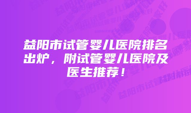 益阳市试管婴儿医院排名出炉，附试管婴儿医院及医生推荐！