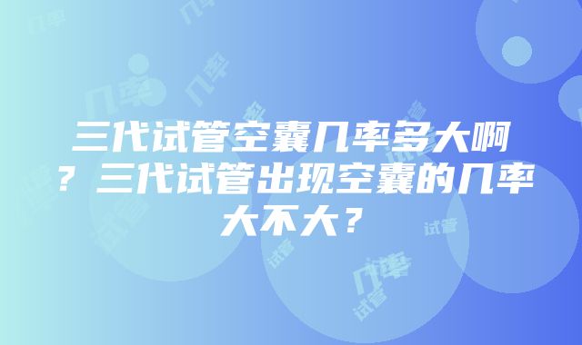 三代试管空囊几率多大啊？三代试管出现空囊的几率大不大？