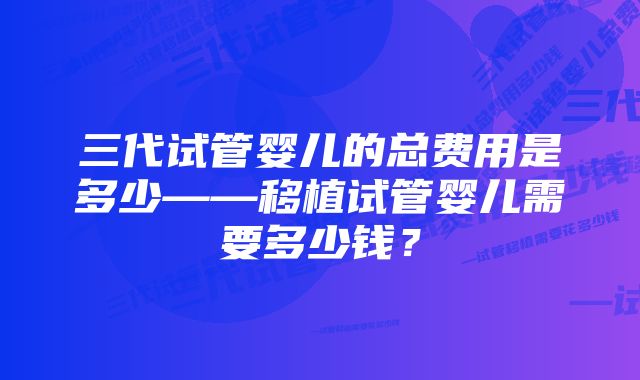 三代试管婴儿的总费用是多少——移植试管婴儿需要多少钱？