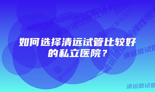 如何选择清远试管比较好的私立医院？