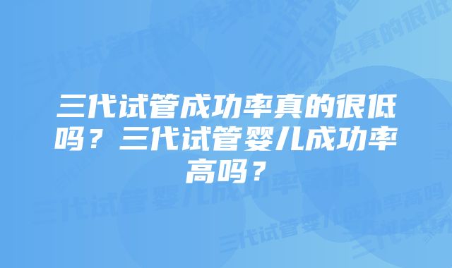 三代试管成功率真的很低吗？三代试管婴儿成功率高吗？