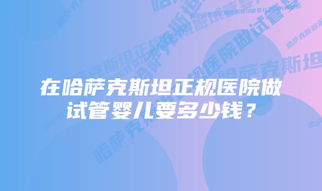 在哈萨克斯坦正规医院做试管婴儿要多少钱？