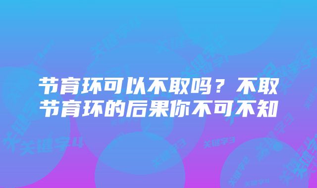 节育环可以不取吗？不取节育环的后果你不可不知