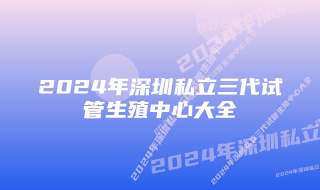 2024年深圳私立三代试管生殖中心大全