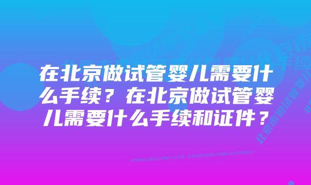 在北京做试管婴儿需要什么手续？在北京做试管婴儿需要什么手续和证件？