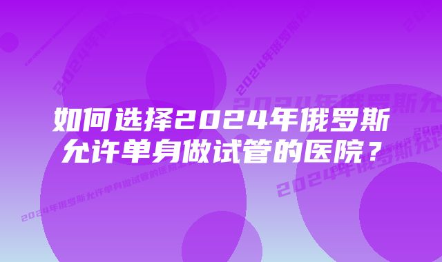 如何选择2024年俄罗斯允许单身做试管的医院？