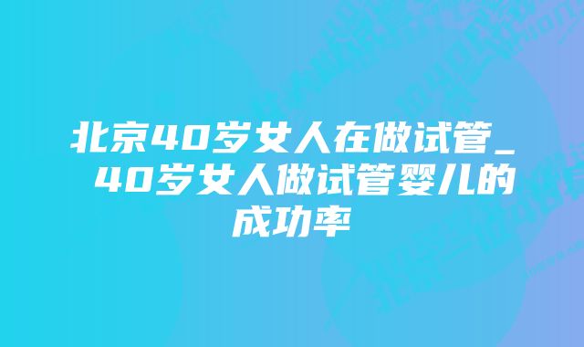 北京40岁女人在做试管_ 40岁女人做试管婴儿的成功率