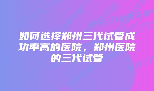 如何选择郑州三代试管成功率高的医院，郑州医院的三代试管