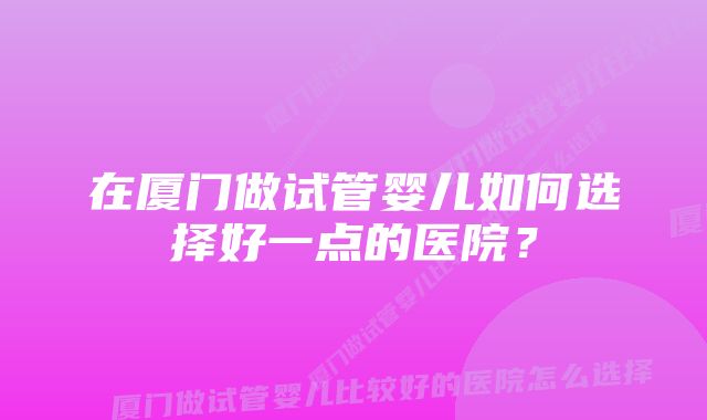 在厦门做试管婴儿如何选择好一点的医院？