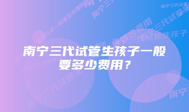 南宁三代试管生孩子一般要多少费用？