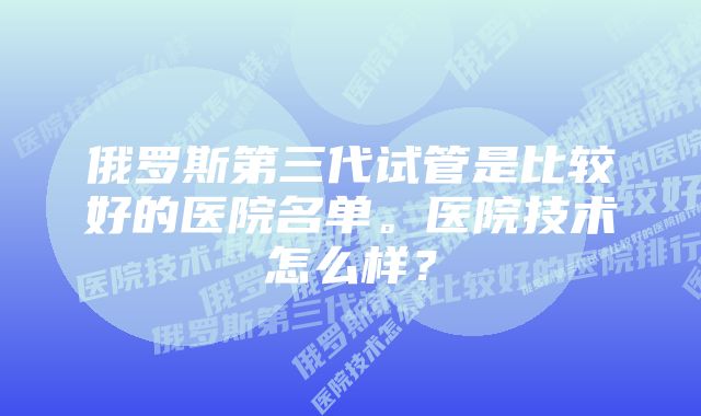 俄罗斯第三代试管是比较好的医院名单。医院技术怎么样？