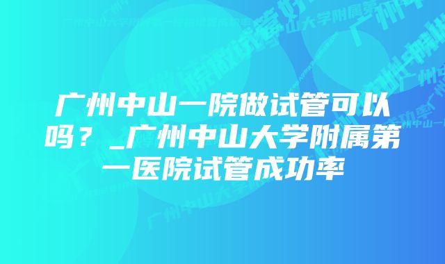 广州中山一院做试管可以吗？_广州中山大学附属第一医院试管成功率