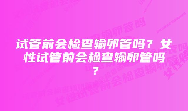 试管前会检查输卵管吗？女性试管前会检查输卵管吗？