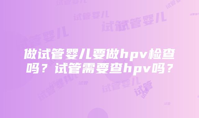 做试管婴儿要做hpv检查吗？试管需要查hpv吗？