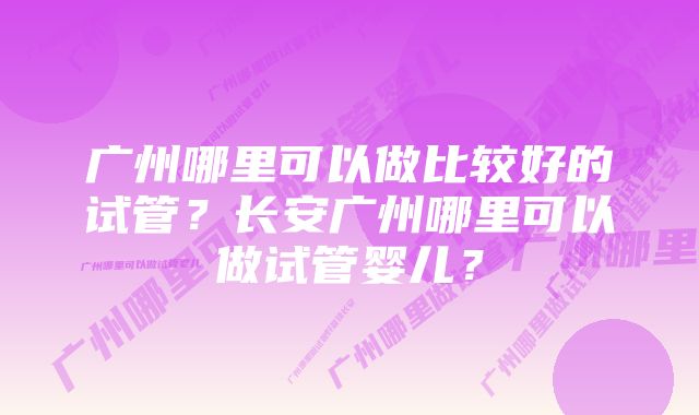 广州哪里可以做比较好的试管？长安广州哪里可以做试管婴儿？