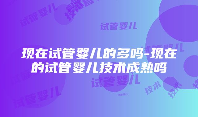 现在试管婴儿的多吗-现在的试管婴儿技术成熟吗