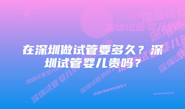 在深圳做试管要多久？深圳试管婴儿贵吗？