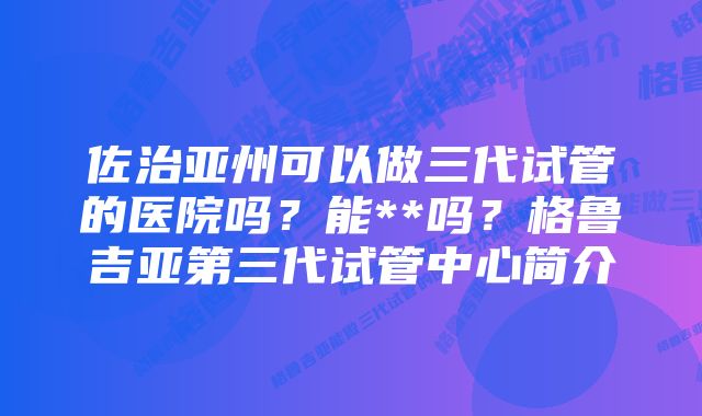 佐治亚州可以做三代试管的医院吗？能**吗？格鲁吉亚第三代试管中心简介