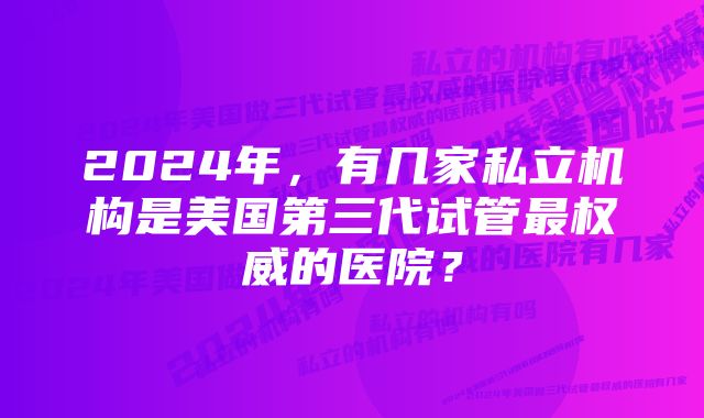 2024年，有几家私立机构是美国第三代试管最权威的医院？