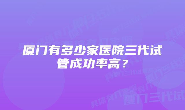 厦门有多少家医院三代试管成功率高？