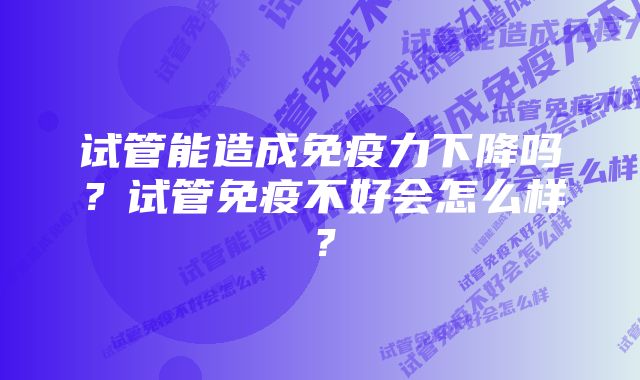 试管能造成免疫力下降吗？试管免疫不好会怎么样？