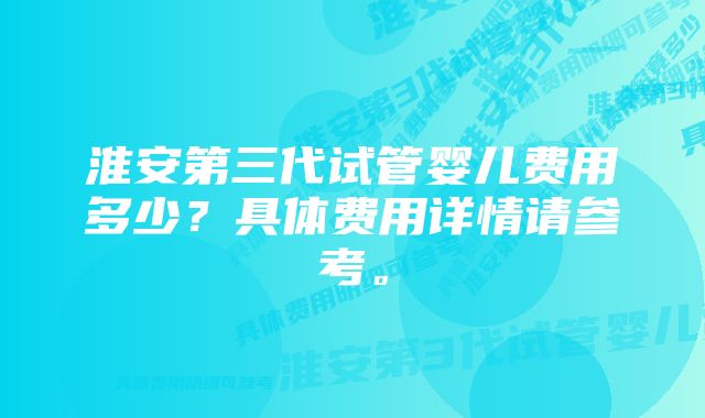 淮安第三代试管婴儿费用多少？具体费用详情请参考。