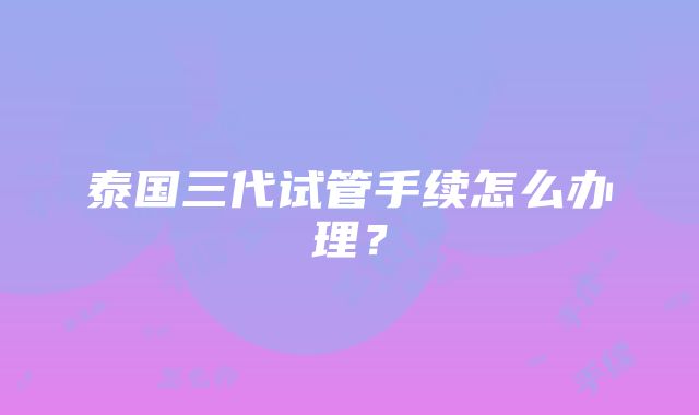 泰国三代试管手续怎么办理？