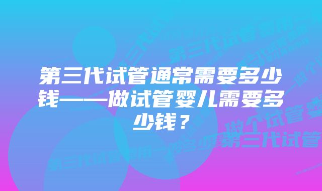 第三代试管通常需要多少钱——做试管婴儿需要多少钱？