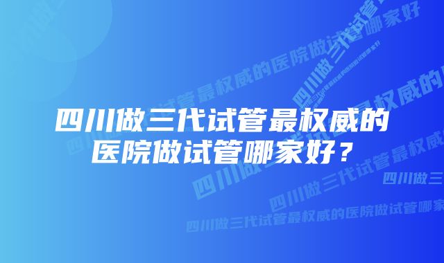 四川做三代试管最权威的医院做试管哪家好？