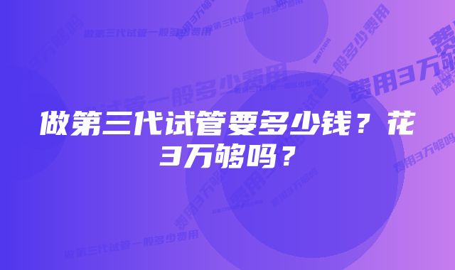 做第三代试管要多少钱？花3万够吗？