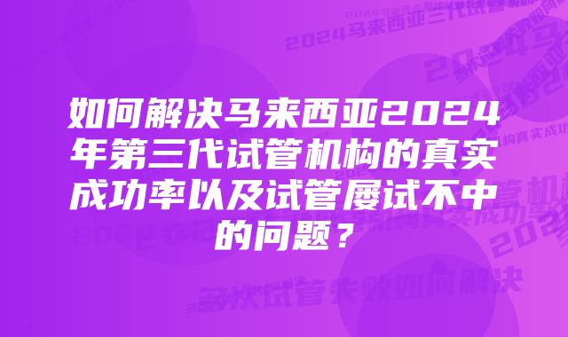 如何解决马来西亚2024年第三代试管机构的真实成功率以及试管屡试不中的问题？