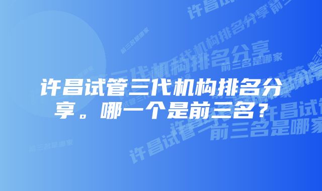 许昌试管三代机构排名分享。哪一个是前三名？