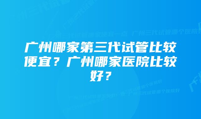 广州哪家第三代试管比较便宜？广州哪家医院比较好？