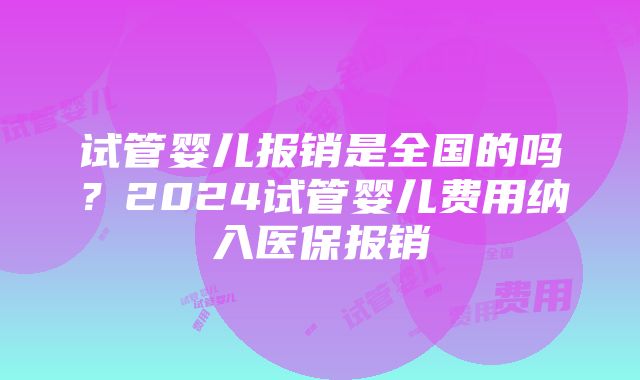 试管婴儿报销是全国的吗？2024试管婴儿费用纳入医保报销