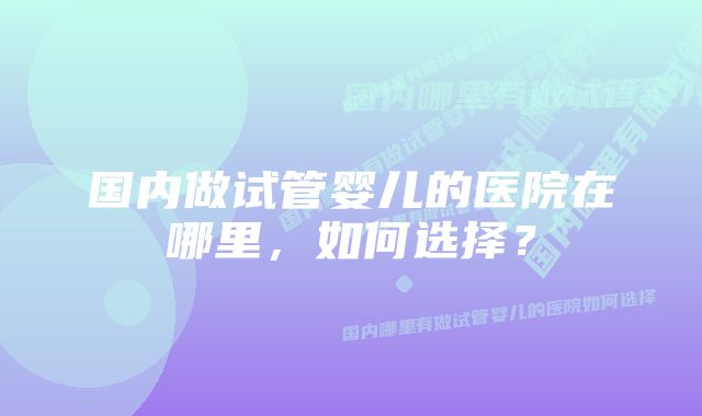 国内做试管婴儿的医院在哪里，如何选择？