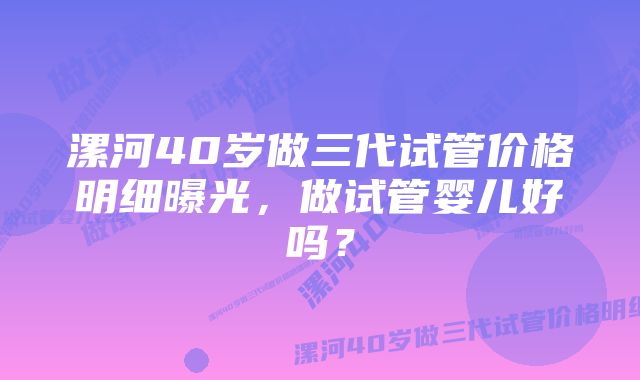 漯河40岁做三代试管价格明细曝光，做试管婴儿好吗？