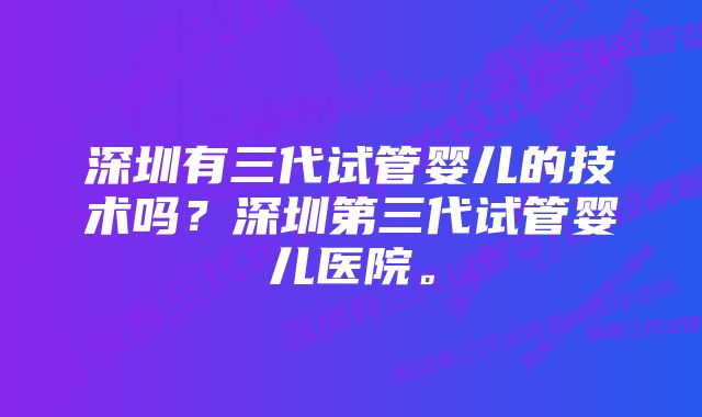 深圳有三代试管婴儿的技术吗？深圳第三代试管婴儿医院。