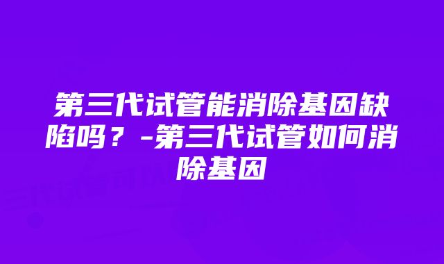 第三代试管能消除基因缺陷吗？-第三代试管如何消除基因