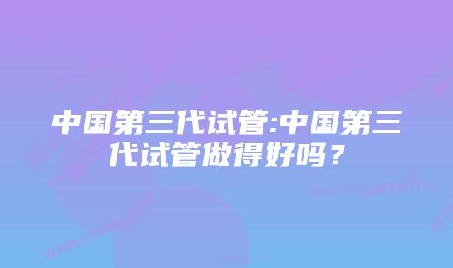 中国第三代试管:中国第三代试管做得好吗？