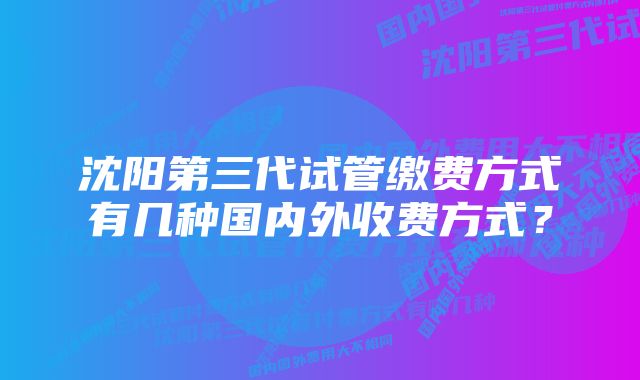 沈阳第三代试管缴费方式有几种国内外收费方式？