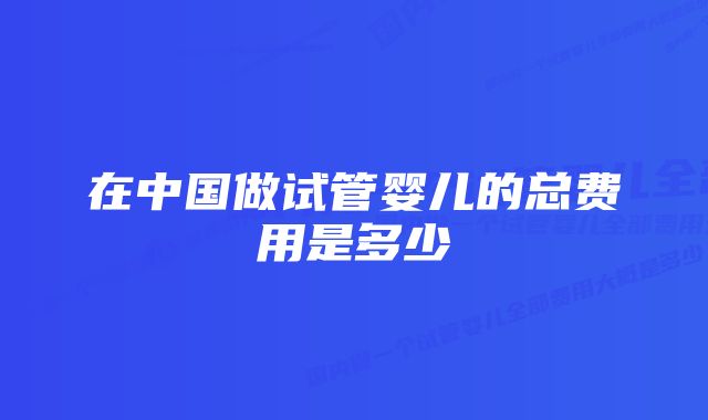 在中国做试管婴儿的总费用是多少