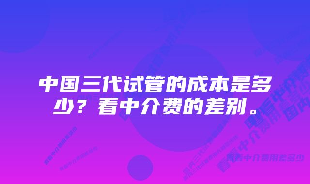 中国三代试管的成本是多少？看中介费的差别。