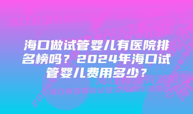 海口做试管婴儿有医院排名榜吗？2024年海口试管婴儿费用多少？