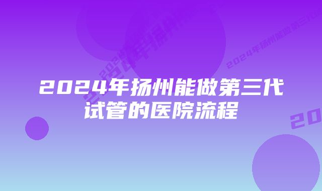 2024年扬州能做第三代试管的医院流程