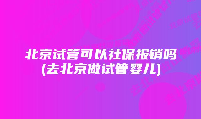 北京试管可以社保报销吗(去北京做试管婴儿)