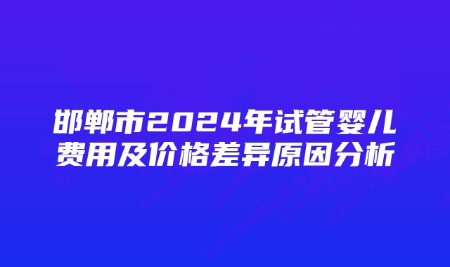 邯郸市2024年试管婴儿费用及价格差异原因分析