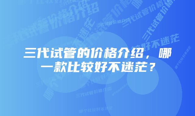 三代试管的价格介绍，哪一款比较好不迷茫？