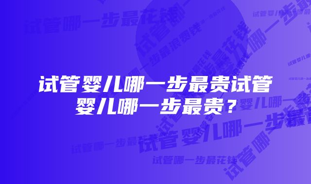 试管婴儿哪一步最贵试管婴儿哪一步最贵？