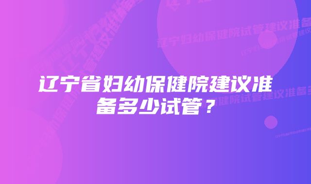 辽宁省妇幼保健院建议准备多少试管？