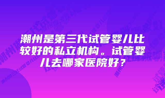 潮州是第三代试管婴儿比较好的私立机构。试管婴儿去哪家医院好？